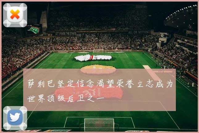 萨利巴坚定信念渴望荣誉立志成为世界顶级后卫之一