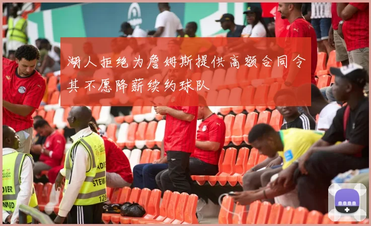 湖人拒绝为詹姆斯提供高额合同令其不愿降薪续约球队