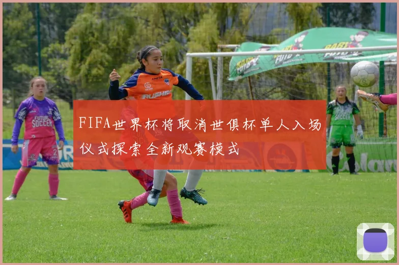 FIFA世界杯将取消世俱杯单人入场仪式探索全新观赛模式