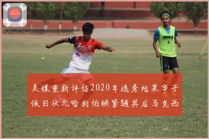 美媒重新评估2020年选秀结果华子依旧状元哈利伯顿紧随其后马克西位列探花