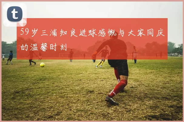 59岁三浦知良进球感慨与大家同庆的温馨时刻