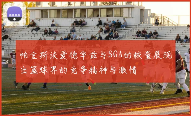 帕金斯谈爱德华兹与SGA的较量展现出篮球界的竞争精神与激情