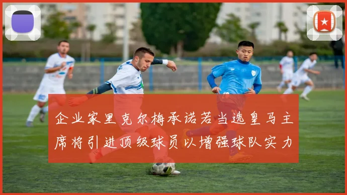 企业家里克尔梅承诺若当选皇马主席将引进顶级球员以增强球队实力
