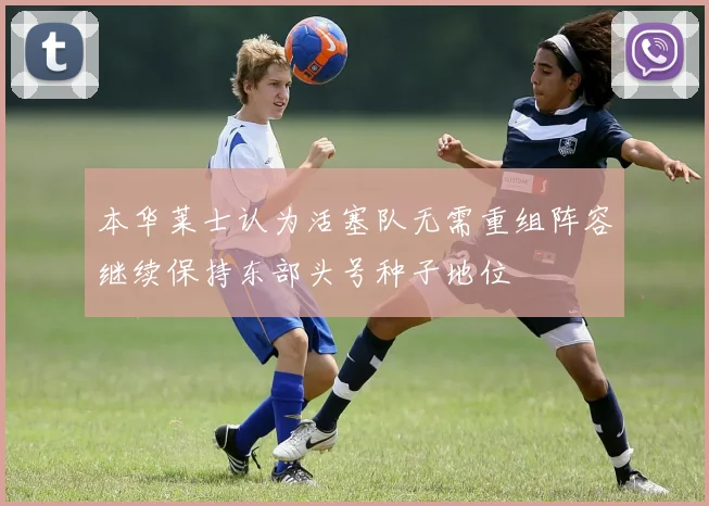 本华莱士认为活塞队无需重组阵容继续保持东部头号种子地位