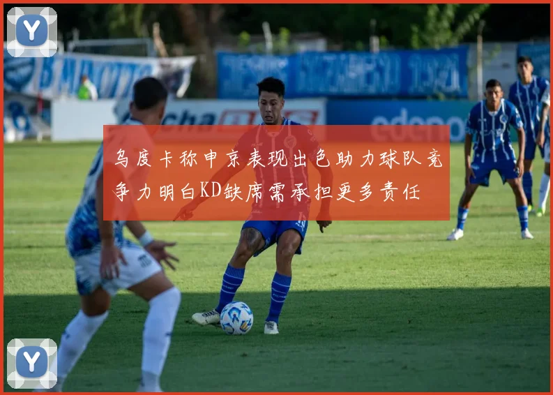 乌度卡称申京表现出色助力球队竞争力明白KD缺席需承担更多责任