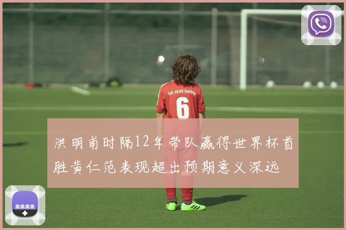 洪明甫时隔12年带队赢得世界杯首胜黄仁范表现超出预期意义深远