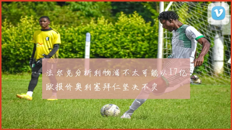 法尔克分析利物浦不太可能以17亿欧报价奥利塞拜仁坚决不卖