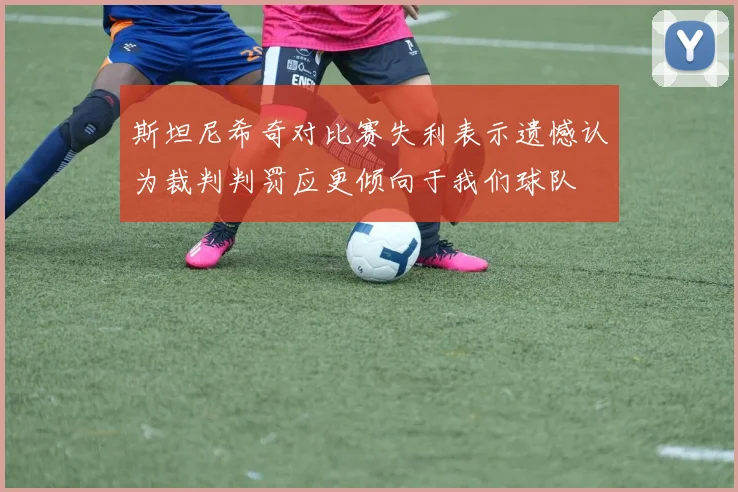 斯坦尼希奇对比赛失利表示遗憾认为裁判判罚应更倾向于我们球队