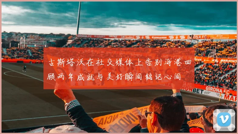 古斯塔沃在社交媒体上告别海港回顾两年成就与美好瞬间铭记心间