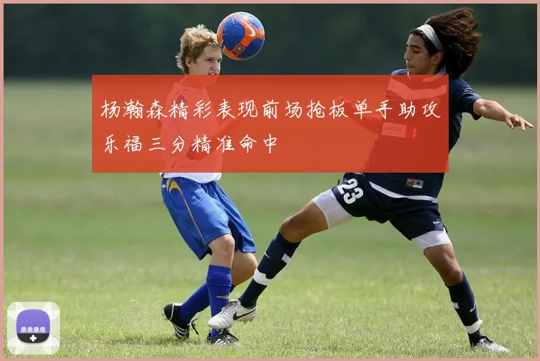 杨瀚森精彩表现前场抢板单手助攻乐福三分精准命中