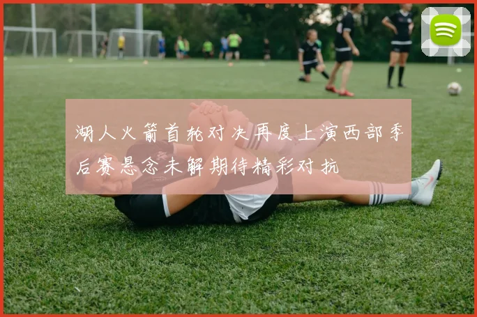 湖人火箭首轮对决再度上演西部季后赛悬念未解期待精彩对抗