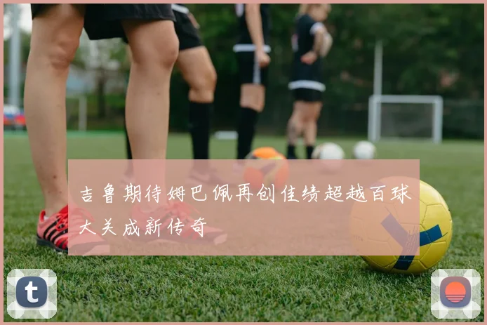 吉鲁期待姆巴佩再创佳绩超越百球大关成新传奇