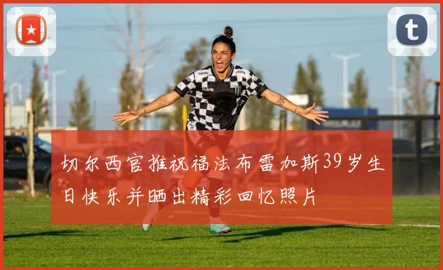 切尔西官推祝福法布雷加斯39岁生日快乐并晒出精彩回忆照片