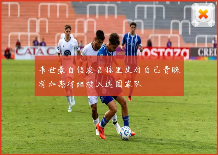 韦世豪自信发言称里皮对自己青睐有加期待继续入选国家队