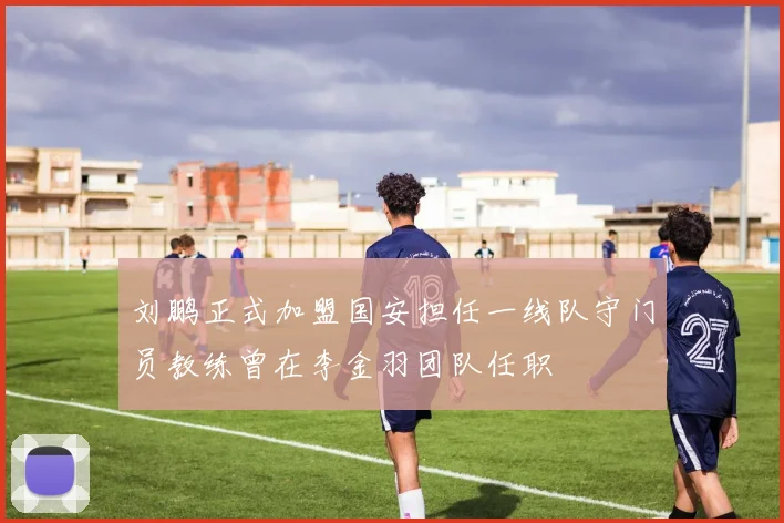 刘鹏正式加盟国安担任一线队守门员教练曾在李金羽团队任职