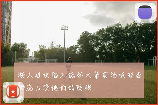 湖人进攻陷入低谷火箭前场板能否彻底击溃他们的防线