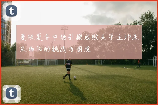曼联夏季中场引援成败关乎主帅未来面临的挑战与困境