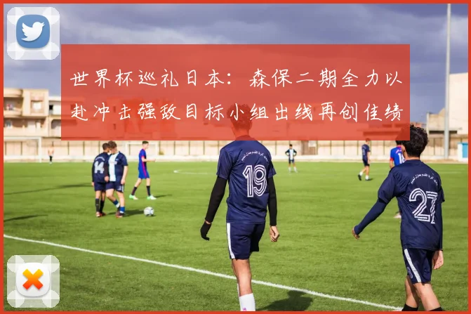 世界杯巡礼日本：森保二期全力以赴冲击强敌目标小组出线再创佳绩