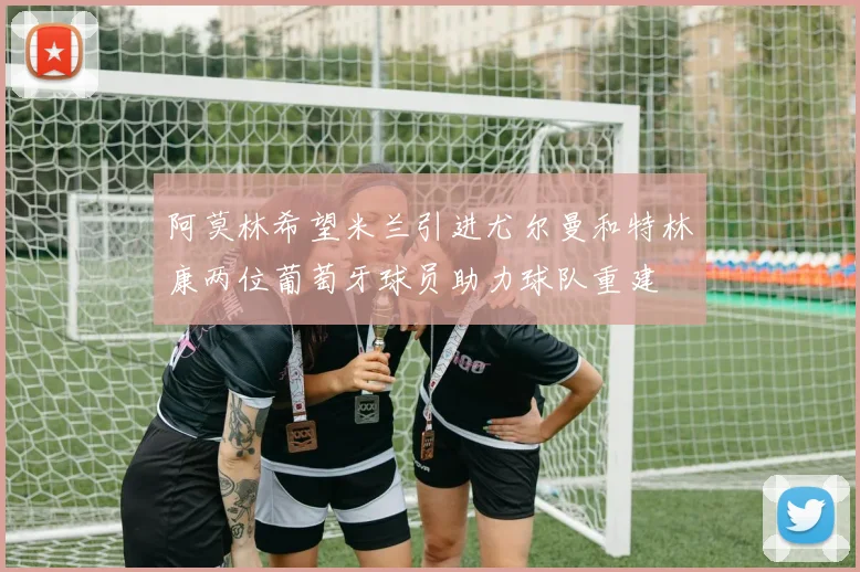 阿莫林希望米兰引进尤尔曼和特林康两位葡萄牙球员助力球队重建