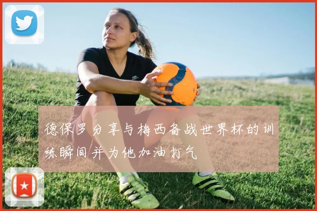 德保罗分享与梅西备战世界杯的训练瞬间并为他加油打气
