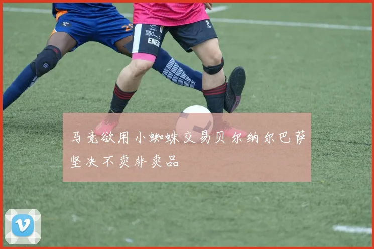 马竞欲用小蜘蛛交易贝尔纳尔巴萨坚决不卖非卖品