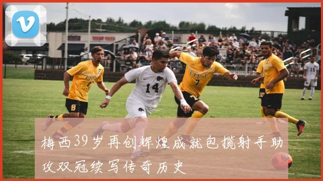 梅西39岁再创辉煌成就包揽射手助攻双冠续写传奇历史