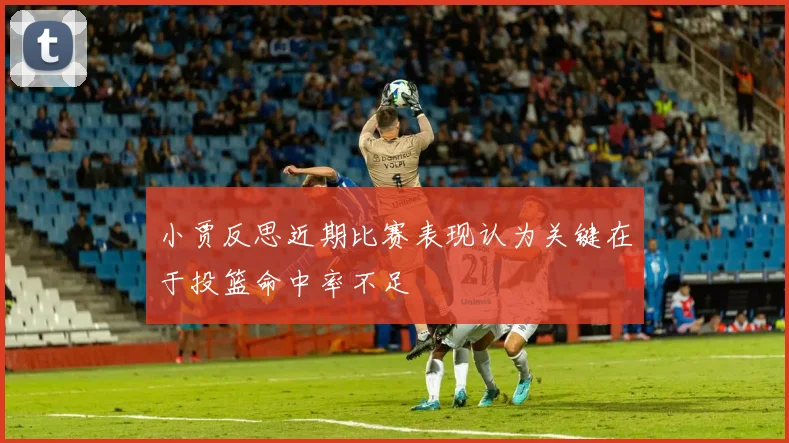 小贾反思近期比赛表现认为关键在于投篮命中率不足