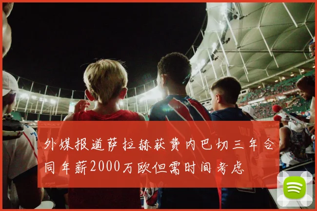 外媒报道萨拉赫获费内巴切三年合同年薪2000万欧但需时间考虑